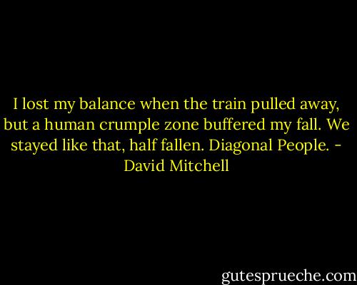 I lost my balance when the train pulled away, but a human crumple zone buffered my fall. We stayed like that, half fallen. Diagonal People. - David Mitchell