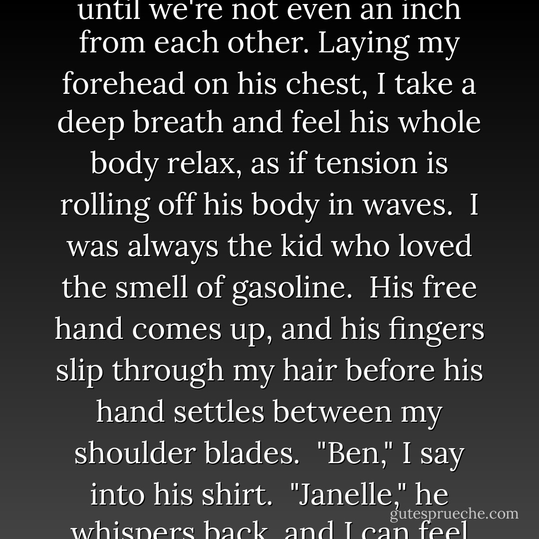 Reaching out, I grab his hand and intertwine my fingers with his. And I move into his space until we're not even an inch from each other. Laying my forehead on his chest, I take a deep breath and feel his whole body relax, as if tension is rolling off his body in waves.<br /><br />I was always the kid who loved the smell of gasoline.<br /><br />His free hand comes up, and his fingers slip through my hair before his hand settles between my shoulder blades.<br /><br />"Ben," I say into his shirt.<br /><br />"Janelle," he whispers back, and I can feel his mouth against my hair. I can feel him smile. - Elizabeth Norris