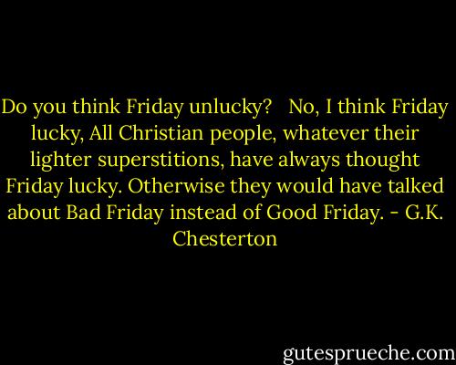 Do you think Friday unlucky? <br /><br />No, I think Friday lucky, All Christian people, whatever their lighter superstitions, have always thought Friday lucky. Otherwise they would have talked about Bad Friday instead of Good Friday. - G.K. Chesterton