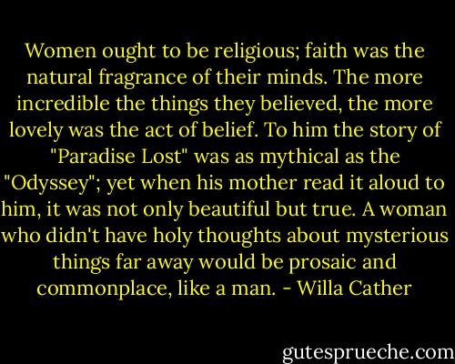 Women ought to be religious; faith was the natural fragrance of their minds. The more incredible the things they believed, the more lovely was the act of belief. To him the story of "Paradise Lost" was as mythical as the "Odyssey"; yet when his mother read it aloud to him, it was not only beautiful but true. A woman who didn't have holy thoughts about mysterious things far away would be prosaic and commonplace, like a man. - Willa Cather