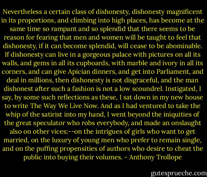 Nevertheless a certain class of dishonesty, dishonesty magnificent in its proportions, and climbing into high places, has become at the same time so rampant and so splendid that there seems to be reason for fearing that men and women will be taught to feel that dishonesty, if it can become splendid, will cease to be abominable. If dishonesty can live in a gorgeous palace with pictures on all its walls, and gems in all its cupboards, with marble and ivory in all its corners, and can give Apician dinners, and get into Parliament, and deal in millions, then dishonesty is not disgraceful, and the man dishonest after such a fashion is not a low scoundrel. Instigated, I say, by some such reflections as these, I sat down in my new house to write The Way We Live Now. And as I had ventured to take the whip of the satirist into my hand, I went beyond the iniquities of the great speculator who robs everybody, and made an onslaught also on other vices;--on the intrigues of girls who want to get married, on the luxury of young men who prefer to remain single, and on the puffing propensities of authors who desire to cheat the public into buying their volumes. - Anthony Trollope