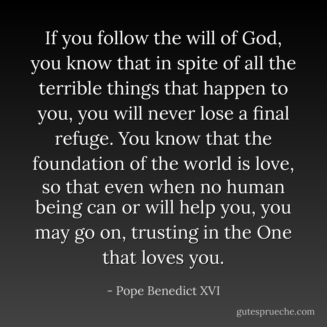 If you follow the will of God, you know that in spite of all the terrible things that happen to you, you will never lose a final refuge. You know that the foundation of the world is love, so that even when no human being can or will help you, you may go on, trusting in the One that loves you. - Pope Benedict XVI