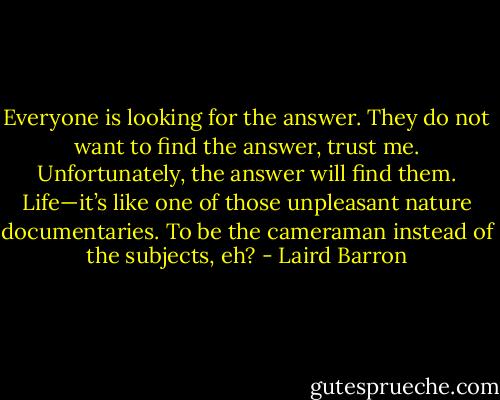 Everyone is looking for the answer. They do not want to find the answer, trust me. Unfortunately, the answer will find them. Life—it’s like one of those unpleasant nature documentaries. To be the cameraman instead of the subjects, eh? - Laird Barron