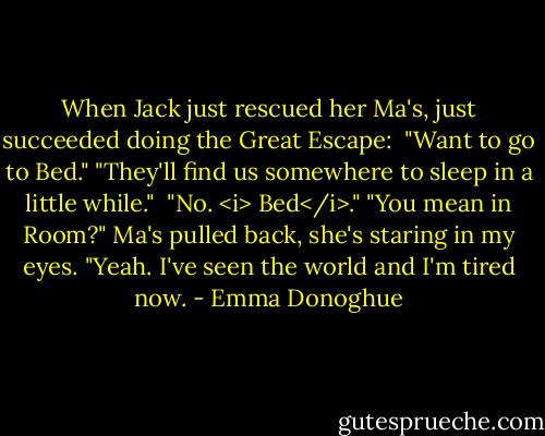 When Jack just rescued her Ma's, just succeeded doing the Great Escape:<br /><br />"Want to go to Bed."<br />"They'll find us somewhere to sleep in a little while." <br />"No. <i> Bed</i>."<br />"You mean in Room?" Ma's pulled back, she's staring in my eyes.<br />"Yeah. I've seen the world and I'm tired now. - Emma Donoghue
