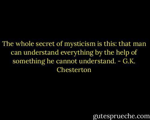 The whole secret of mysticism is this: that man can understand everything by the help of something he cannot understand. - G.K. Chesterton