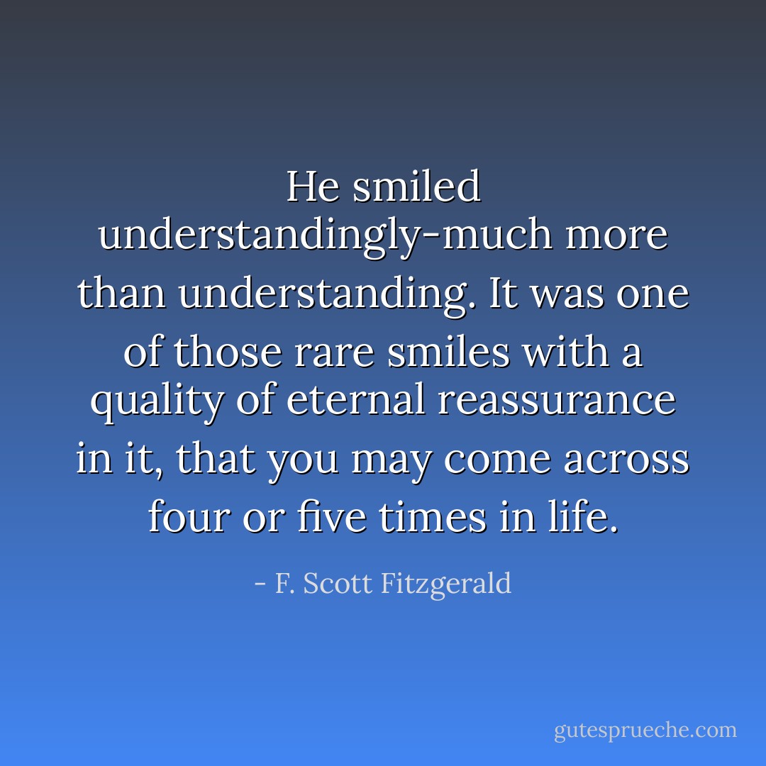 He smiled understandingly-much more than understanding. It was one of those rare smiles with a quality of eternal reassurance in it, that you may come across four or five times in life. - F. Scott Fitzgerald