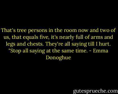 That's tree persons in the room now and two of us, that equals five, it's nearly full of arms and legs and chests. They're all saying till I hurt. "Stop all saying at the same time. - Emma Donoghue