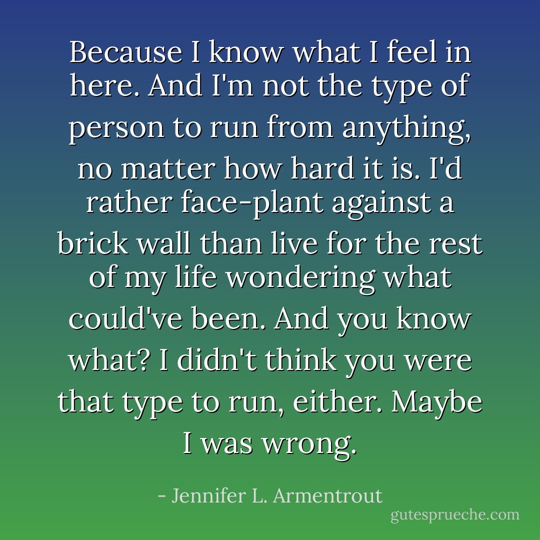 Because I know what I feel in here. And I'm not the type of person to run from anything, no matter how hard it is. I'd rather face-plant against a brick wall than live for the rest of my life wondering what could've been. And you know what? I didn't think you were that type to run, either. Maybe I was wrong. - Jennifer L. Armentrout