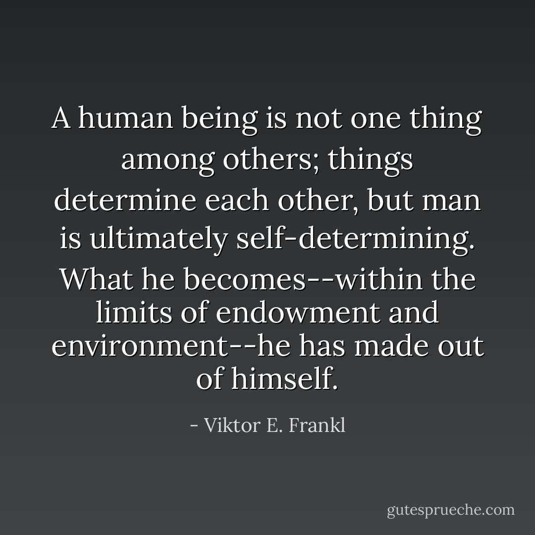 A human being is not one thing among others; things determine each other, but man is ultimately self-determining. What he becomes--within the limits of endowment and environment--he has made out of himself. - Viktor E. Frankl