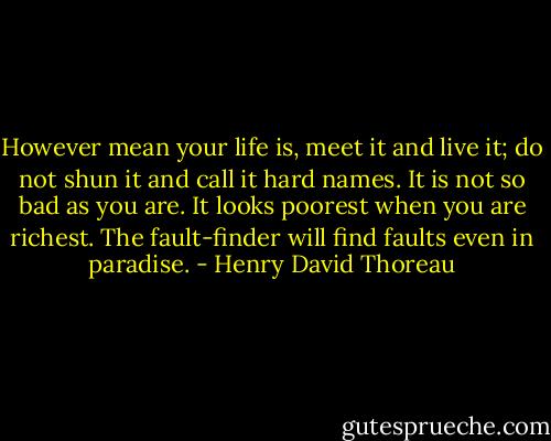 However mean your life is, meet it and live it; do not shun it and call it hard names. It is not so bad as you are. It looks poorest when you are richest. The fault-finder will find faults even in paradise. - Henry David Thoreau