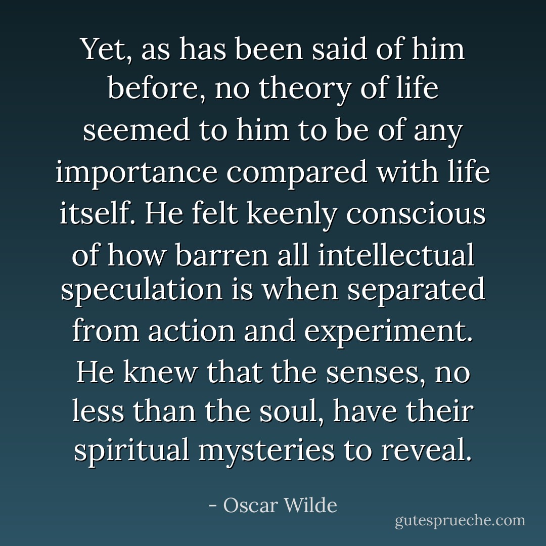 Yet, as has been said of him before, no theory of life seemed to him to be of any importance compared with life itself. He felt keenly conscious of how barren all intellectual speculation is when separated from action and experiment. He knew that the senses, no less than the soul, have their spiritual mysteries to reveal. - Oscar Wilde