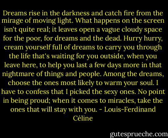 Dreams rise in the darkness and catch fire from the mirage of moving light. What happens on the screen isn't quite real; it leaves open a vague cloudy space for the poor, for dreams and the dead. Hurry hurry, cream yourself full of dreams to carry you through the life that's waiting for you outside, when you leave here, to help you last a few days more in that nightmare of things and people. Among the dreams, choose the ones most likely to warm your soul. I have to confess that I picked the sexy ones. No point in being proud; when it comes to miracles, take the ones that will stay with you. - Louis-Ferdinand Céline