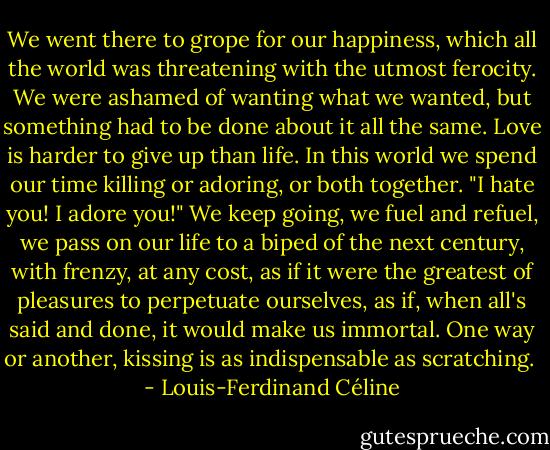 We went there to grope for our happiness, which all the world was threatening with the utmost ferocity. We were ashamed of wanting what we wanted, but something had to be done about it all the same. Love is harder to give up than life. In this world we spend our time killing or adoring, or both together. "I hate you! I adore you!" We keep going, we fuel and refuel, we pass on our life to a biped of the next century, with frenzy, at any cost, as if it were the greatest of pleasures to perpetuate ourselves, as if, when all's said and done, it would make us immortal. One way or another, kissing is as indispensable as scratching.  - Louis-Ferdinand Céline