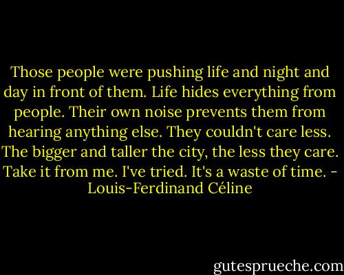 Those people were pushing life and night and day in front of them. Life hides everything from people. Their own noise prevents them from hearing anything else. They couldn't care less. The bigger and taller the city, the less they care. Take it from me. I've tried. It's a waste of time. - Louis-Ferdinand Céline