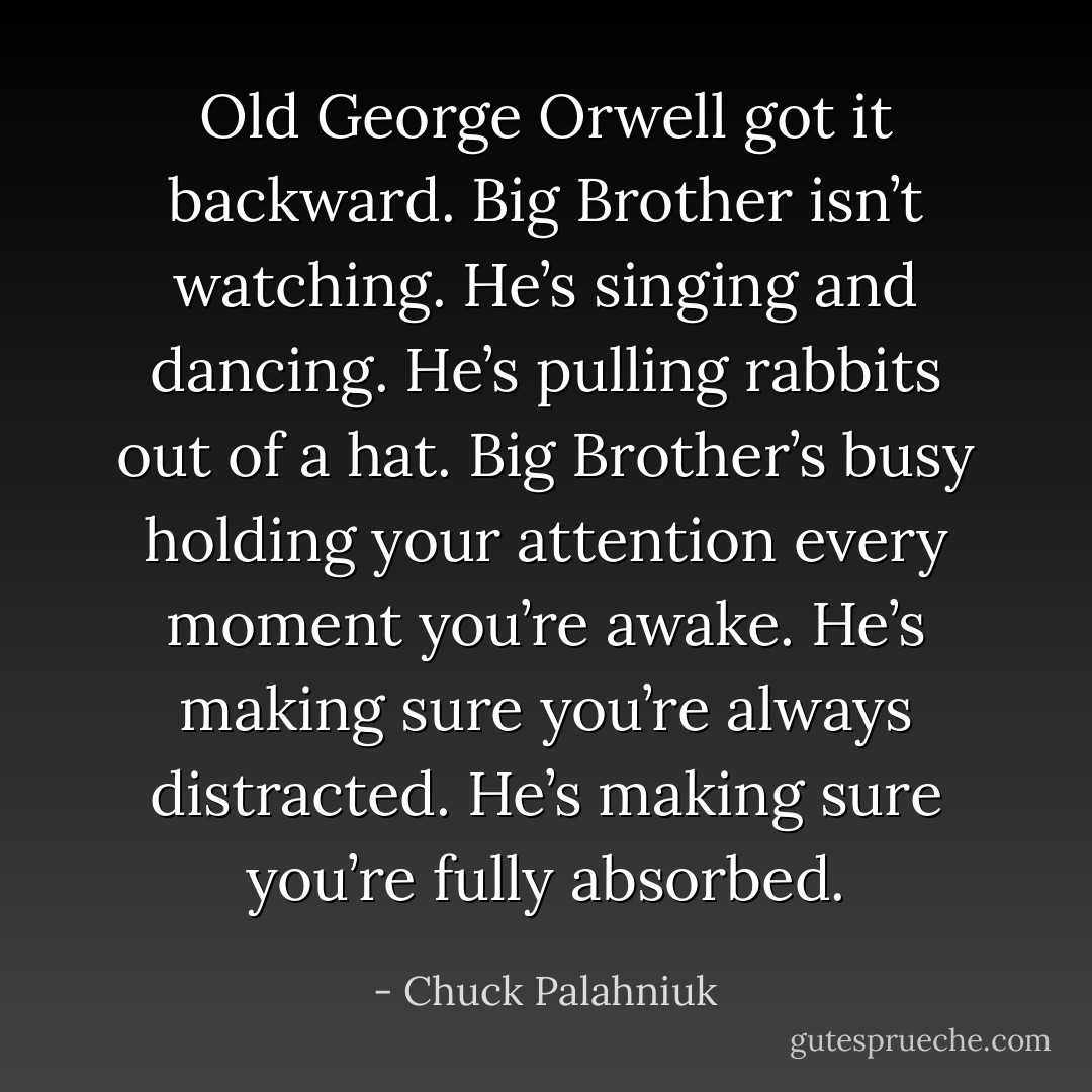 Old George Orwell got it backward. Big Brother isn’t watching. He’s singing and dancing. He’s pulling rabbits out of a hat. Big Brother’s busy holding your attention every moment you’re awake. He’s making sure you’re always distracted. He’s making sure you’re fully absorbed. - Chuck Palahniuk
