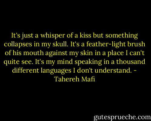 It's just a whisper of a kiss but something collapses in my skull. It's a feather-light brush of his mouth against my skin in a place I can't quite see. It's my mind speaking in a thousand different languages I don't understand. - Tahereh Mafi