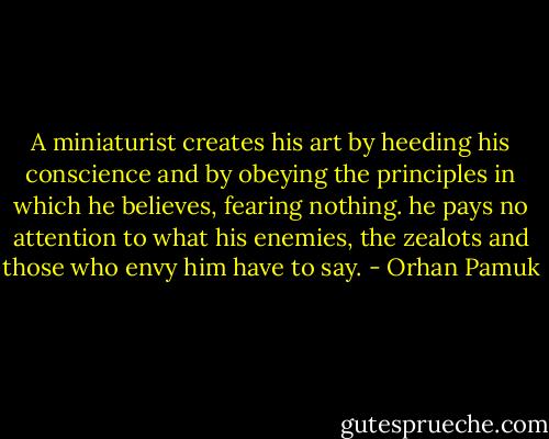 A miniaturist creates his art by heeding his conscience and by obeying the principles in which he believes, fearing nothing. he pays no attention to what his enemies, the zealots and those who envy him have to say. - Orhan Pamuk