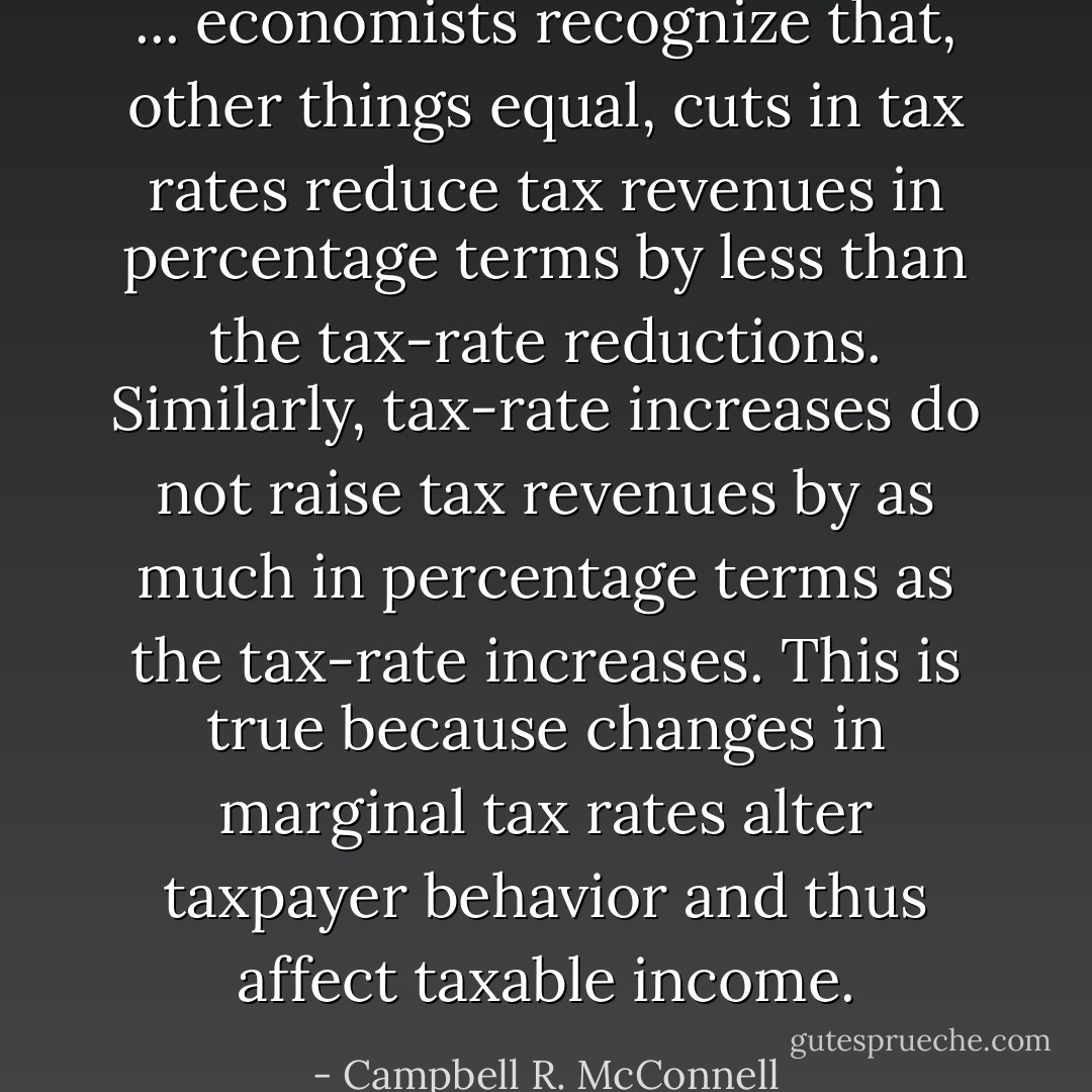 ... economists recognize that, other things equal, cuts in tax rates reduce tax revenues in percentage terms by less than the tax-rate reductions. Similarly, tax-rate increases do not raise tax revenues by as much in percentage terms as the tax-rate increases. This is true because changes in marginal tax rates alter taxpayer behavior and thus affect taxable income. - Campbell R. McConnell