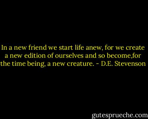 In a new friend we start life anew, for we create a new edition of ourselves and so become,for the time being, a new creature. - D.E. Stevenson