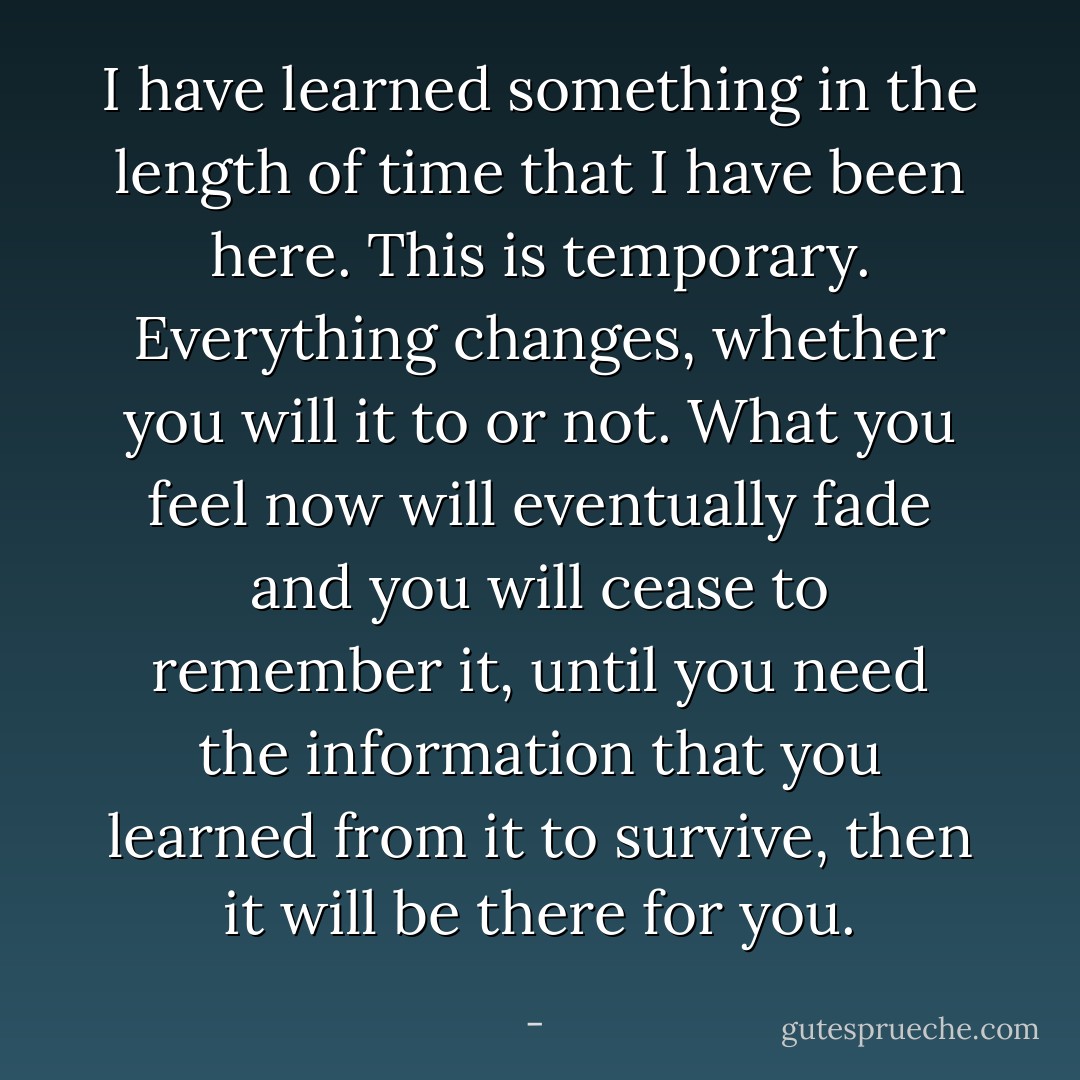 I have learned something in the length of time that I have been here. This is temporary. Everything changes, whether you will it to or not. What you feel now will eventually fade and you will cease to remember it, until you need the information that you learned from it to survive, then it will be there for you. - 