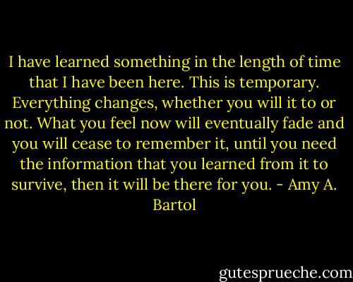 I have learned something in the length of time that I have been here. This is temporary. Everything changes, whether you will it to or not. What you feel now will eventually fade and you will cease to remember it, until you need the information that you learned from it to survive, then it will be there for you. - Amy A. Bartol