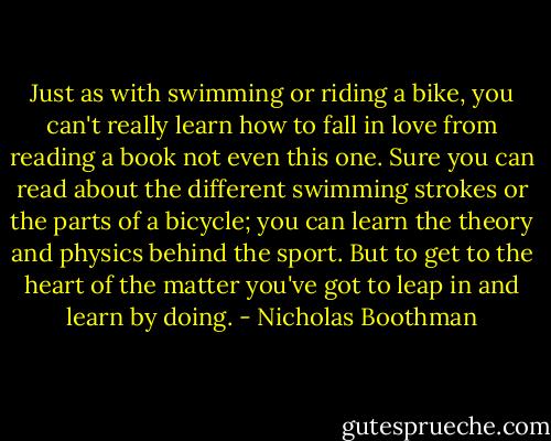 Just as with swimming or riding a bike, you can't really learn how to fall in love from reading a book not even this one. Sure you can read about the different swimming strokes or the parts of a bicycle; you can learn the theory and physics behind the sport. But to get to the heart of the matter you've got to leap in and learn by doing. - Nicholas Boothman