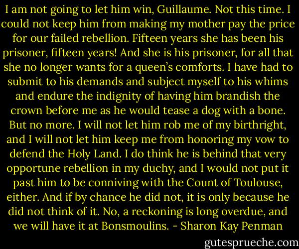 I am not going to let him win, Guillaume. Not this time. I could not keep him from making my mother pay the price for our failed rebellion. Fifteen years she has been his prisoner, fifteen years! And she is his prisoner, for all that she no longer wants for a queen’s comforts. I have had to submit to his demands and subject myself to his whims and endure the indignity of having him brandish the crown before me as he would tease a dog with a bone. But no more. I will not let him rob me of my birthright, and I will not let him keep me from honoring my vow to defend the Holy Land. I do think he is behind that very opportune rebellion in my duchy, and I would not put it past him to be conniving with the Count of Toulouse, either. And if by chance he did not, it is only because he did not think of it. No, a reckoning is long overdue, and we will have it at Bonsmoulins. - Sharon Kay Penman