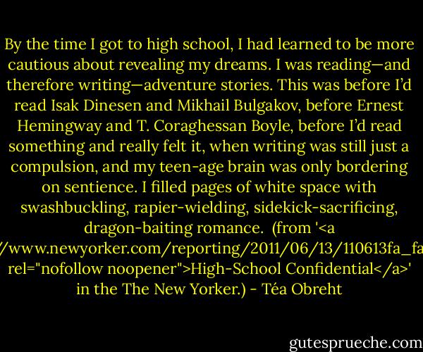 By the time I got to high school, I had learned to be more cautious about revealing my dreams. I was reading—and therefore writing—adventure stories. This was before I’d read Isak Dinesen and Mikhail Bulgakov, before Ernest Hemingway and T. Coraghessan Boyle, before I’d read something and really felt it, when writing was still just a compulsion, and my teen-age brain was only bordering on sentience. I filled pages of white space with swashbuckling, rapier-wielding, sidekick-sacrificing, dragon-baiting romance.<br /><br />(from '<a href="http://www.newyorker.com/reporting/2011/06/13/110613fa_fact_obreht" rel="nofollow noopener">High-School Confidential</a>' in the The New Yorker.) - Téa Obreht