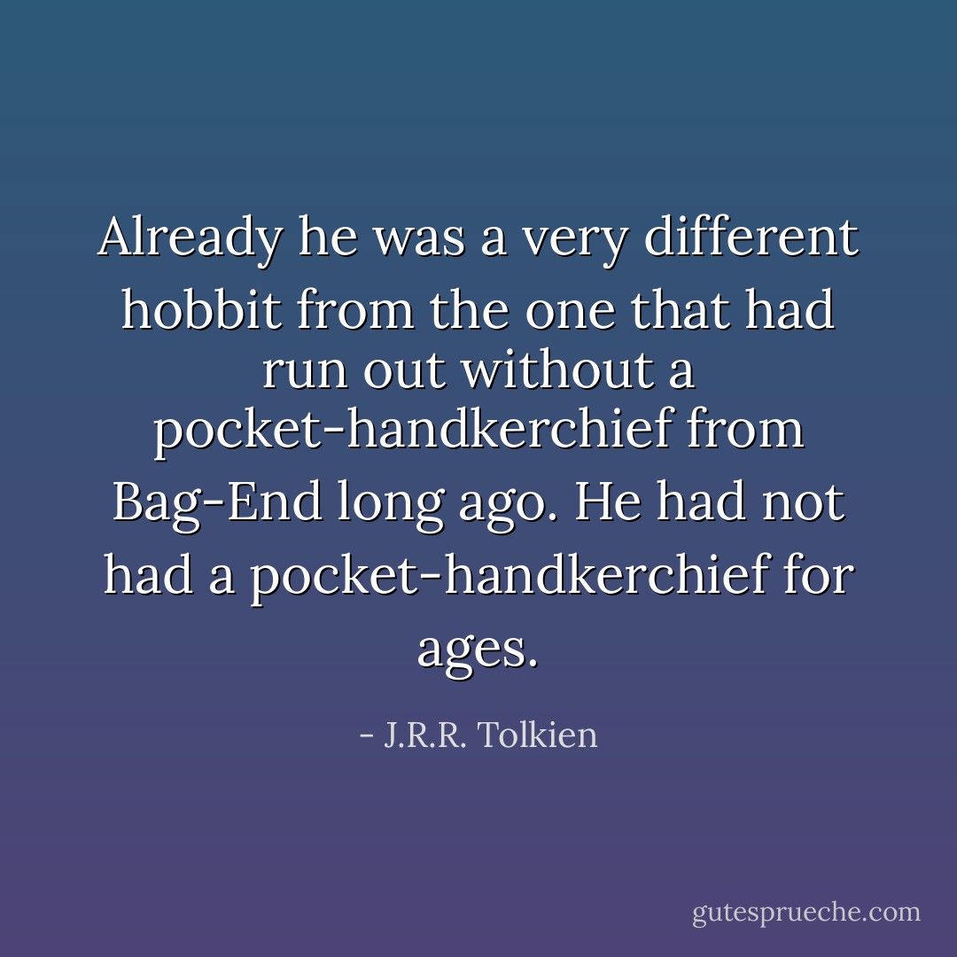 Already he was a very different hobbit from the one that had run out without a pocket-handkerchief from Bag-End long ago. He had not had a pocket-handkerchief for ages. - J.R.R. Tolkien