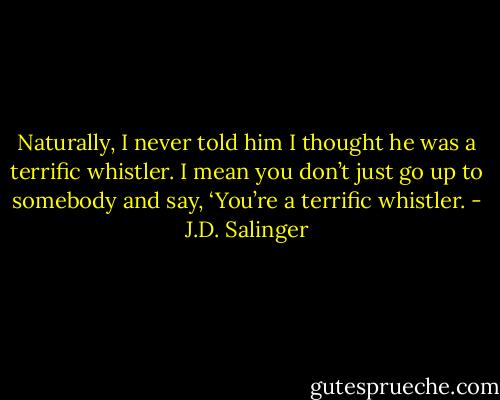 Naturally, I never told him I thought he was a terrific whistler. I mean you don’t just go up to somebody and say, ‘You’re a terrific whistler. - J.D. Salinger