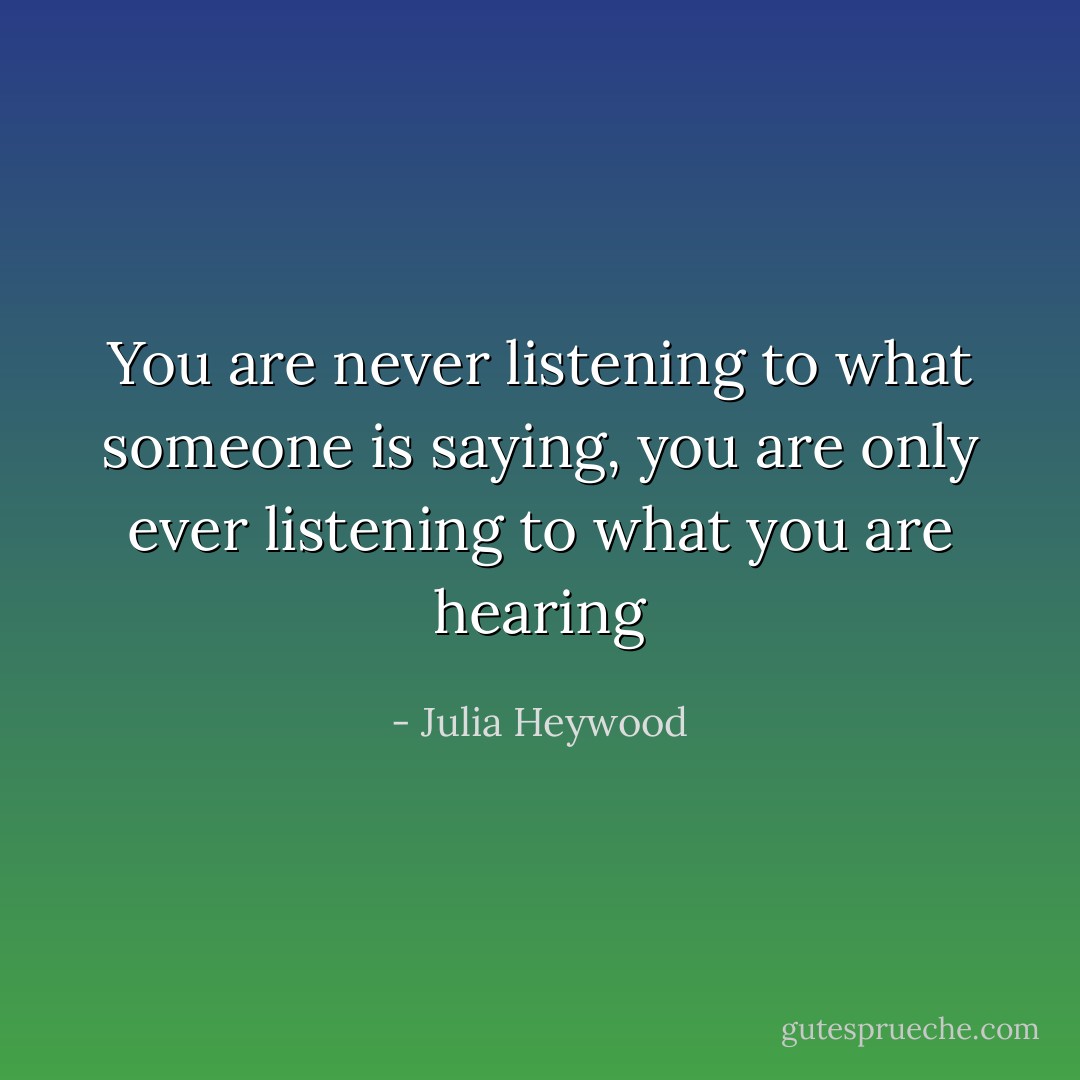 You are never listening to what someone is saying, you are only ever listening to what you are hearing - Julia Heywood