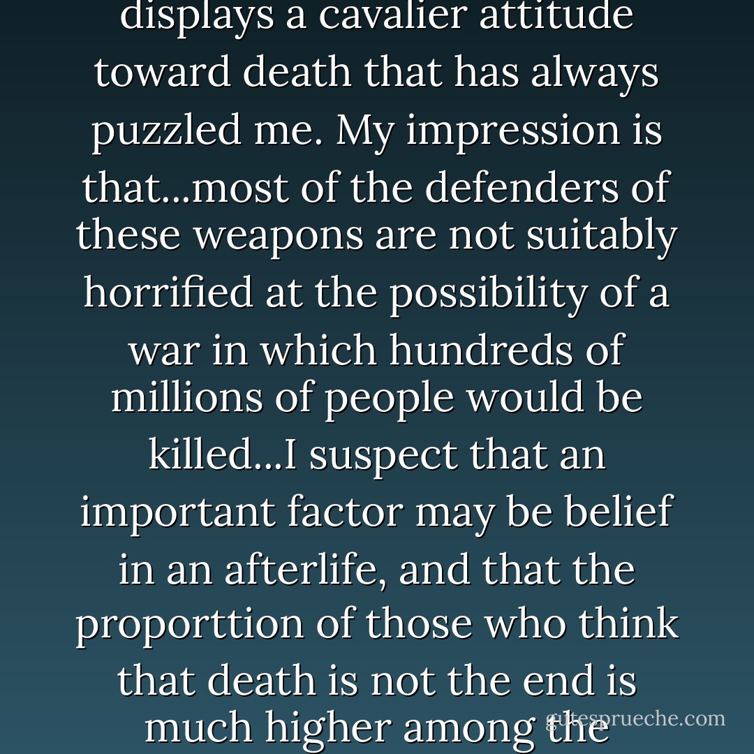 The widespread willingness to rely on thermonuclear bombs as the ultimate weapon displays a cavalier attitude toward death that has always puzzled me. My impression is that...most of the defenders of these weapons are not suitably horrified at the possibility of a war in which hundreds of millions of people would be killed...I suspect that an important factor may be belief in an afterlife, and that the proporttion of those who think that death is not the end is much higher among the partisans of the bomb than among its opponents. - Thomas Nagel