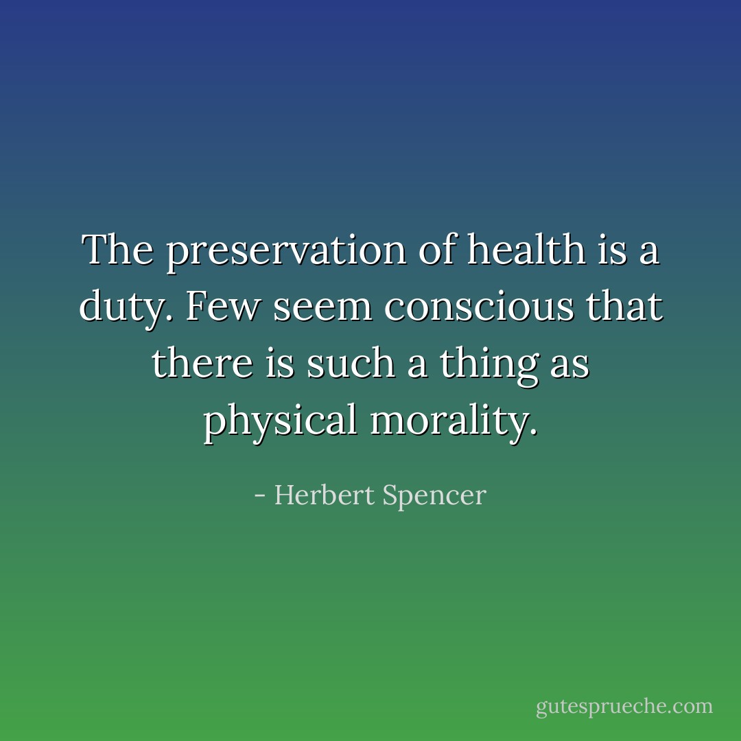 The preservation of health is a duty. Few seem conscious that there is such a thing as physical morality. - Herbert Spencer