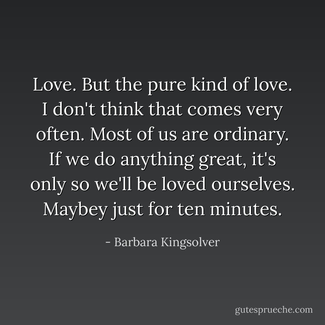 Love. But the pure kind of love. I don't think that comes very often. Most of us are ordinary. If we do anything great, it's only so we'll be loved ourselves. Maybey just for ten minutes. - Barbara Kingsolver
