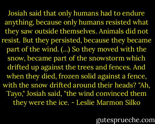 Josiah said that only humans had to endure anything, because only humans resisted what they saw outside themselves. Animals did not resist. But they persisted, because they became part of the wind. (...) So they moved with the snow, became part of the snowstorm which drifted up against the trees and fences. And when they died, frozen solid against a fence, with the snow drifted around their heads? "Ah, Tayo," Josiah said, "the wind convinced them they were the ice. - Leslie Marmon Silko