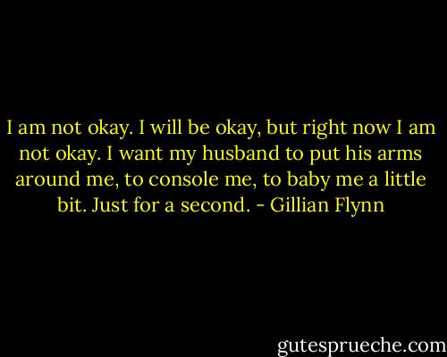 I am not okay. I will be okay, but right now I am not okay. I want my husband to put his arms around me, to console me, to baby me a little bit. Just for a second. - Gillian Flynn