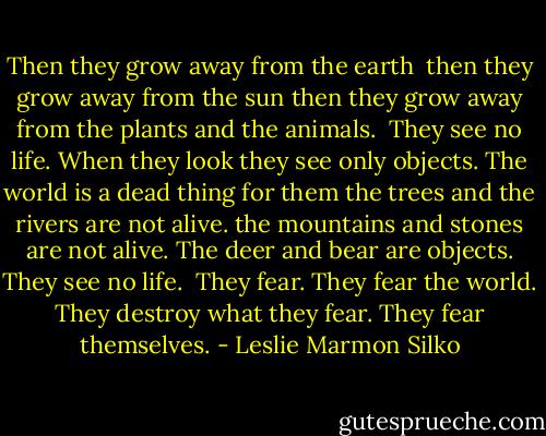 Then they grow away from the earth <br />then they grow away from the sun<br />then they grow away from the plants and the animals.<br /><br />They see no life.<br />When they look<br />they see only objects.<br />The world is a dead thing for them<br />the trees and the rivers are not alive.<br />the mountains and stones are not alive.<br />The deer and bear are objects.<br />They see no life.<br /><br />They fear.<br />They fear the world.<br />They destroy what they fear.<br />They fear themselves. - Leslie Marmon Silko