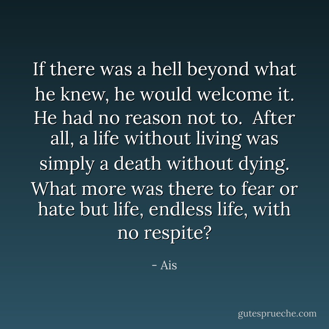 If there was a hell beyond what he knew, he would welcome it. He had no reason not to.<br /><br />After all, a life without living was simply a death without dying. What more was there to fear or hate but life, endless life, with no respite? - Ais