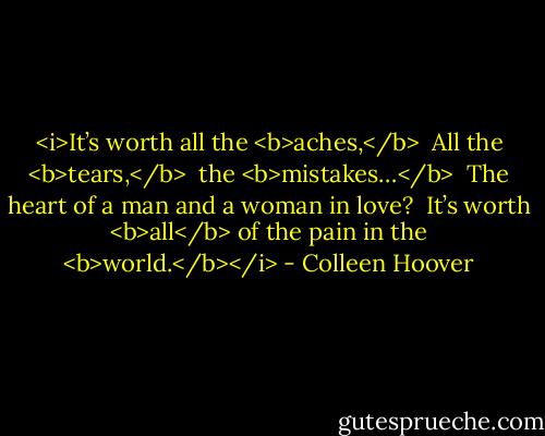<i>It’s worth all the <b>aches,</b> <br />All the <b>tears,</b> <br />the <b>mistakes…</b> <br />The heart of a man and a woman in love? <br />It’s worth <b>all</b> of the pain in the <b>world.</b></i> - Colleen Hoover