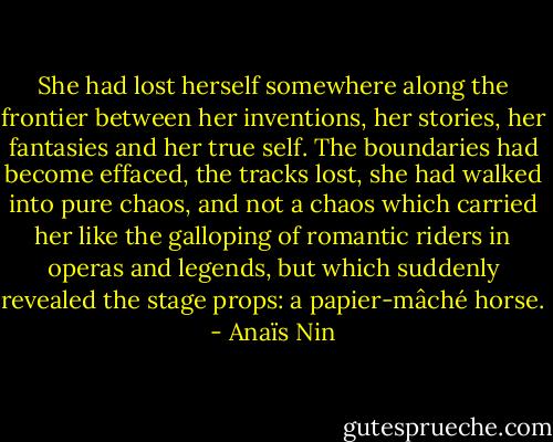 She had lost herself somewhere along the frontier between her inventions, her stories, her fantasies and her true self. The boundaries had become effaced, the tracks lost, she had walked into pure chaos, and not a chaos which carried her like the galloping of romantic riders in operas and legends, but which suddenly revealed the stage props: a papier-mâché horse. - Anaïs Nin