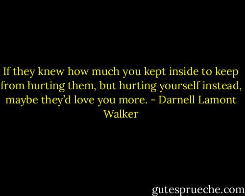 If they knew how much you kept inside to keep from hurting them, but hurting yourself instead, maybe they’d love you more. - Darnell Lamont Walker