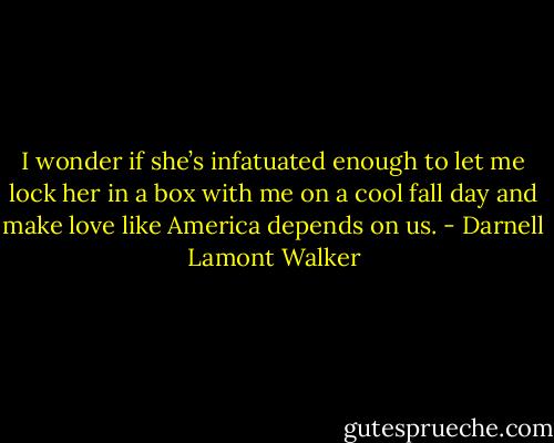 I wonder if she’s infatuated enough to let me lock her in a box with me on a cool fall day and make love like America depends on us. - Darnell Lamont Walker