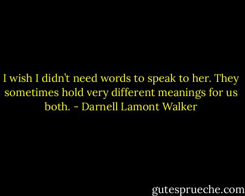 I wish I didn’t need words to speak to her. They sometimes hold very different meanings for us both. - Darnell Lamont Walker