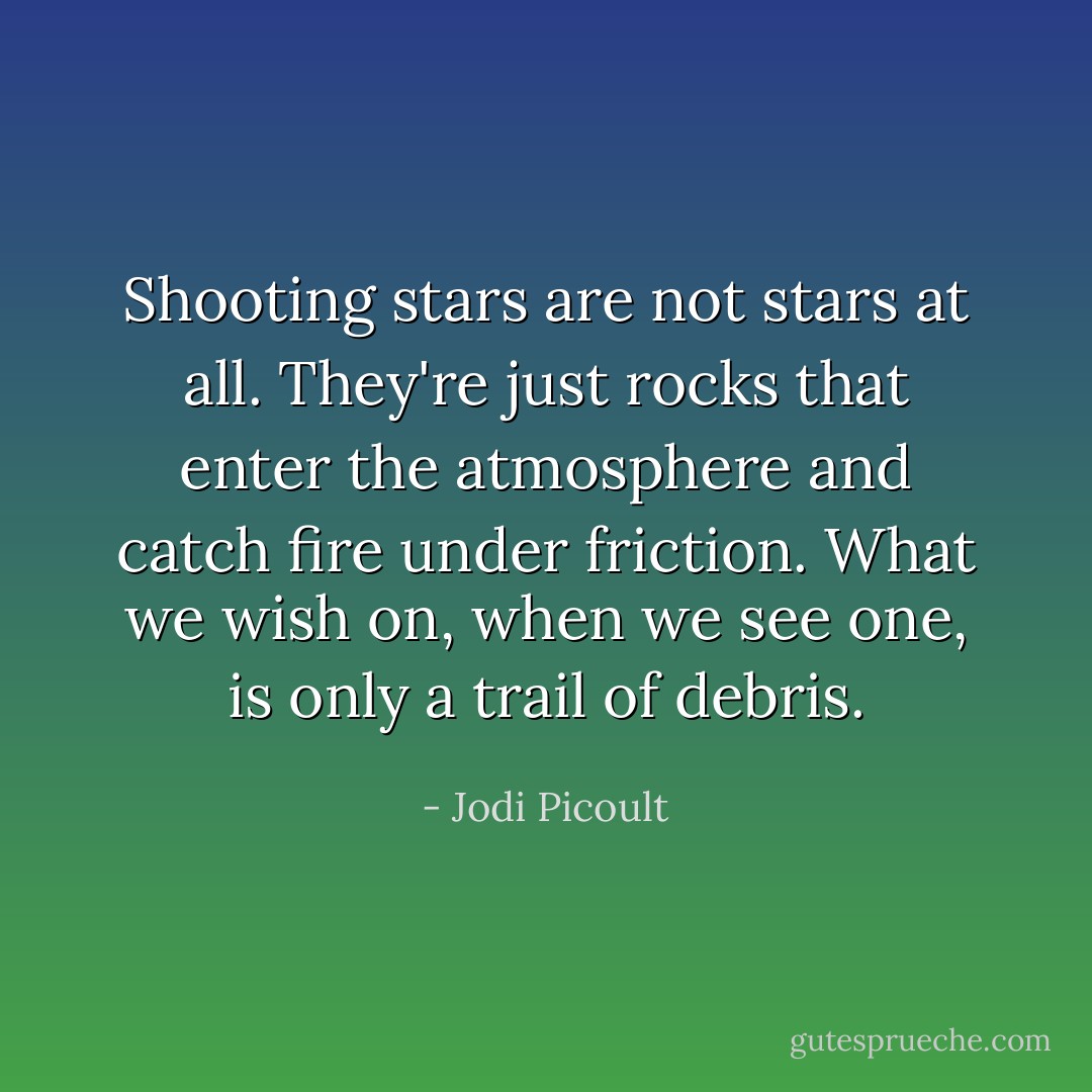 Shooting stars are not stars at all. They're just rocks that enter the atmosphere and catch fire under friction. What we wish on, when we see one, is only a trail of debris. - Jodi Picoult