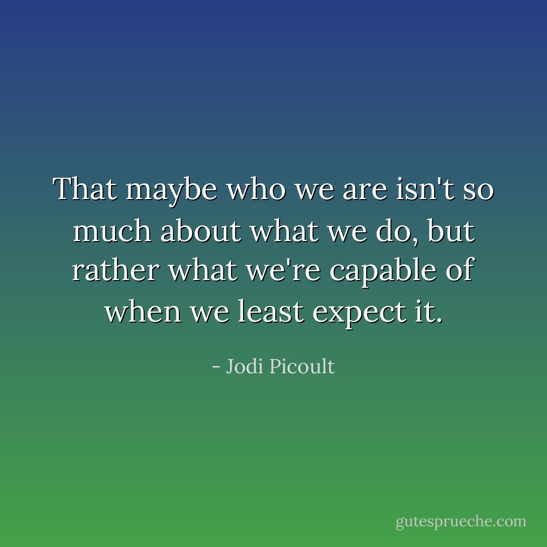 That maybe who we are isn't so much about what we do, but rather what we're capable of when we least expect it. - Jodi Picoult