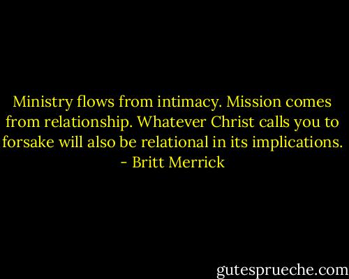 Ministry flows from intimacy. Mission comes from relationship. Whatever Christ calls you to forsake will also be relational in its implications. - Britt Merrick