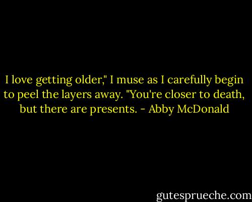 I love getting older," I muse as I carefully begin to peel the layers away. "You're closer to death, but there are presents. - Abby McDonald