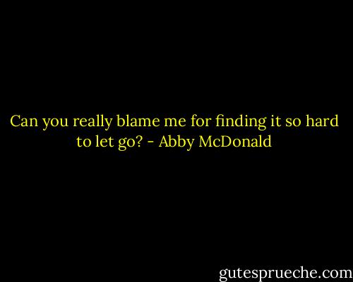Can you really blame me for finding it so hard to let go? - Abby McDonald