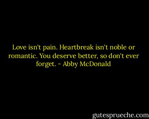 Love isn't pain. Heartbreak isn't noble or romantic. You deserve better, so don't ever forget. - Abby McDonald