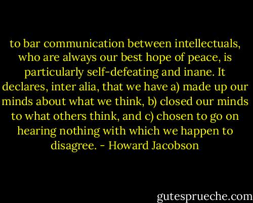 to bar communication between intellectuals, who are always our best hope of peace, is particularly self-defeating and inane. It declares, inter alia, that we have a) made up our minds about what we think, b) closed our minds to what others think, and c) chosen to go on hearing nothing with which we happen to disagree. - Howard Jacobson